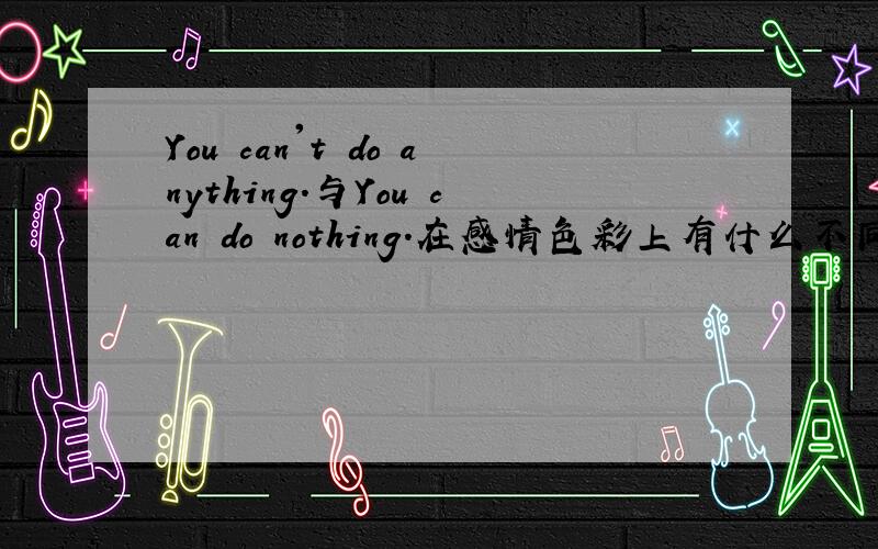 You can't do anything.与You can do nothing.在感情色彩上有什么不同?