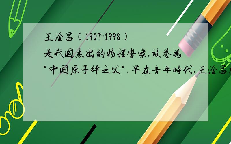 王淦昌(1907-1998)是我国杰出的物理学家,被誉为”中国原子弹之父”.早在青年时代,王淦昌就专注近代物理学的实验研究,据一本故事书介绍,大学刚毕业那一年,在一项研究大气放射性的课题中,