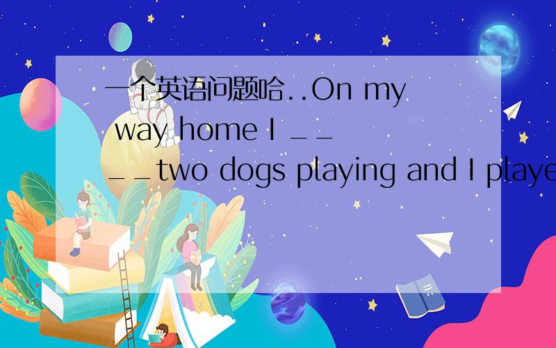 一个英语问题哈..On my way home I ____two dogs playing and I played with them happily.请回答完后说明为什么,.