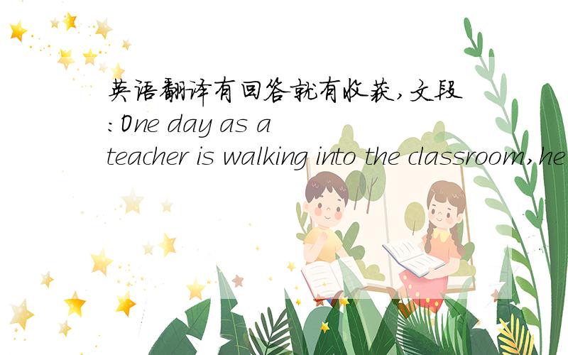 英语翻译有回答就有收获,文段：One day as a teacher is walking into the classroom,he hears a low voice,