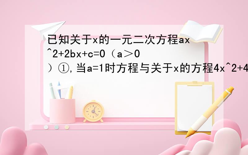 已知关于x的一元二次方程ax^2+2bx+c=0（a＞0）①,当a=1时方程与关于x的方程4x^2+4bx+c=0有一个相同的非零已知关于x的一元二次方程ax^2+2bx+c=0（a＞0）①,问：（1）若方程①有一个正实根c,且2ac+b
