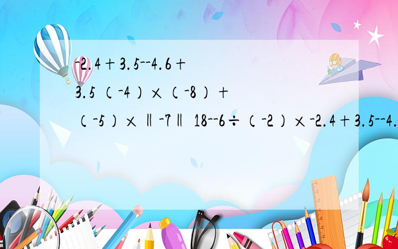 -2.4+3.5--4.6+3.5 （-4）×（-8）+（-5）×‖-7‖ 18--6÷（-2）×-2.4+3.5--4.6+3.5（-4）×（-8）+（-5）×‖-7‖18--6÷（-2）×（-3分之1）375÷（-3分之2）÷（-2分之3）