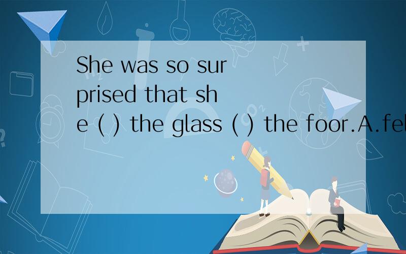 She was so surprised that she ( ) the glass ( ) the foor.A.fell,into B.fell,on C.dropped,into D.dropped,on