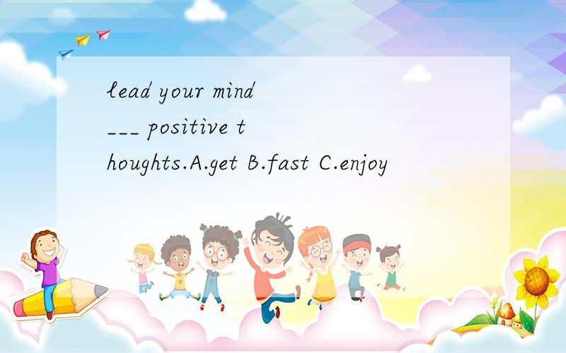 lead your mind___ positive thoughts.A.get B.fast C.enjoy