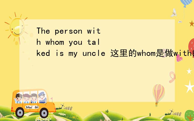 The person with whom you talked is my uncle 这里的whom是做with的宾语吗 那person是做什么的宾语啊