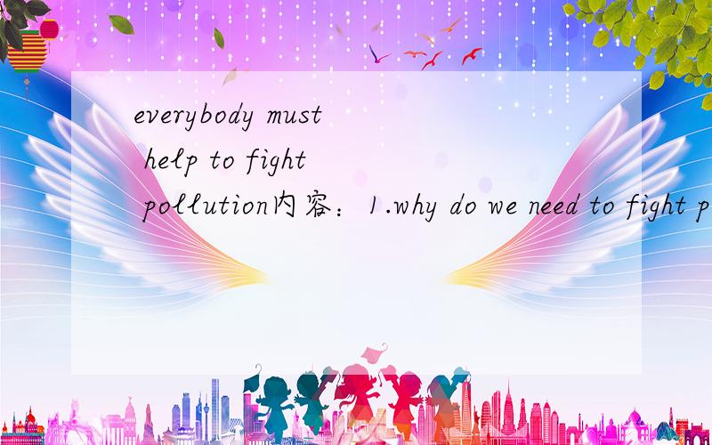 everybody must help to fight pollution内容：1.why do we need to fight polluton?2.how can we fight pollution?（at least 5 ways）要求：60wordselectricity and human beings内容：1.what is the relationship between electricity and human beings?2