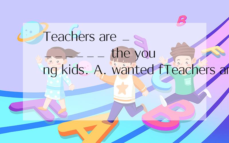 Teachers are _______ the young kids. A. wanted fTeachers are  _______ the young kids. A. wanted for  B. wanted to C. want for  D. want to  这是一道选择题,不知道正确答案 也顺便帮我翻译一下意思