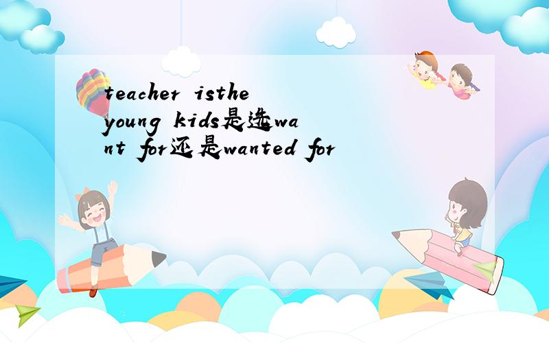 teacher isthe young kids是选want for还是wanted for