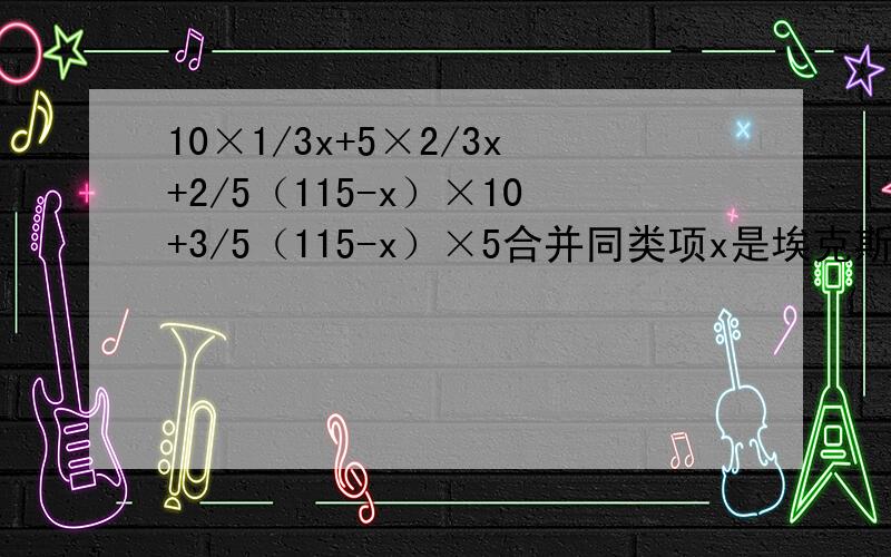10×1/3x+5×2/3x+2/5（115-x）×10+3/5（115-x）×5合并同类项x是埃克斯,×是乘号,看好了!
