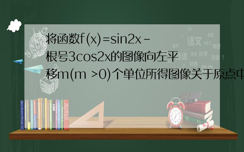 将函数f(x)=sin2x-根号3cos2x的图像向左平移m(m >0)个单位所得图像关于原点中心对称,则m的最小值为合一变形 2xin（2x-π/3）,有一种方法是利用原点中心对称 还有一种方法是五点法答案是π/3