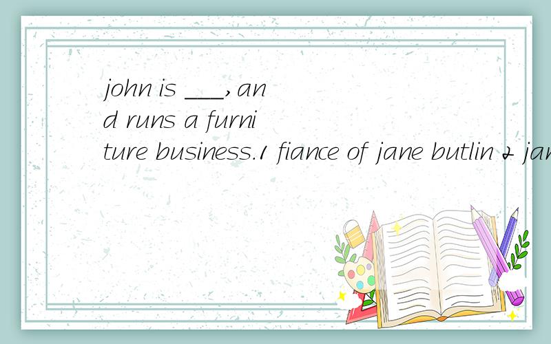 john is ___,and runs a furniture business.1 fiance of jane butlin 2 jane butlin's fiance 3 jane butin who's fiance 4 jane butlin whose fiance选择哪一个,及为什么