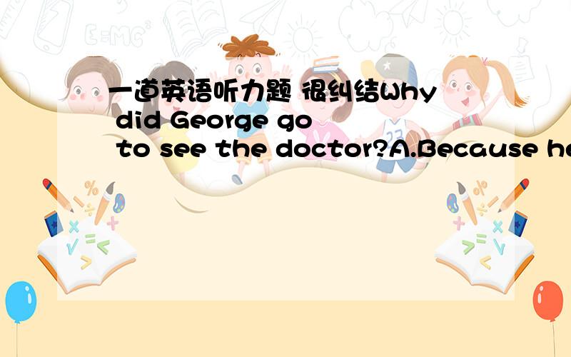 一道英语听力题 很纠结Why did George go to see the doctor?A.Because he has had a bad cold.B.Because there was nothing wrong with him.录音说的是 他认为自己感冒了 然后去看医生 医生说他没什么问题