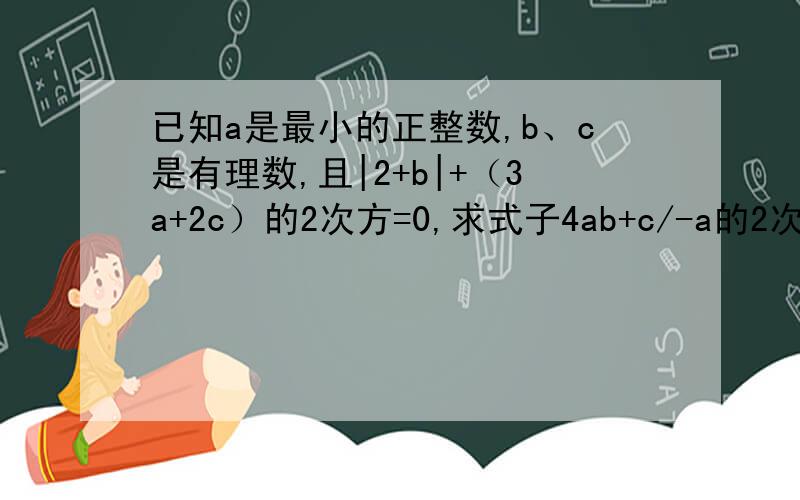 已知a是最小的正整数,b、c是有理数,且|2+b|+（3a+2c）的2次方=0,求式子4ab+c/-a的2次方+c的2次方+4 的值
