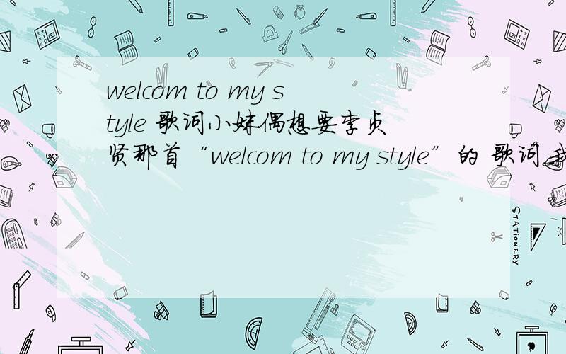 welcom to my style 歌词小妹偶想要李贞贤那首“welcom to my style”的 歌词.我想要中文的.还有,开头的那些对话也要吖.倩