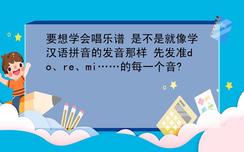 要想学会唱乐谱 是不是就像学汉语拼音的发音那样 先发准do、re、mi……的每一个音?
