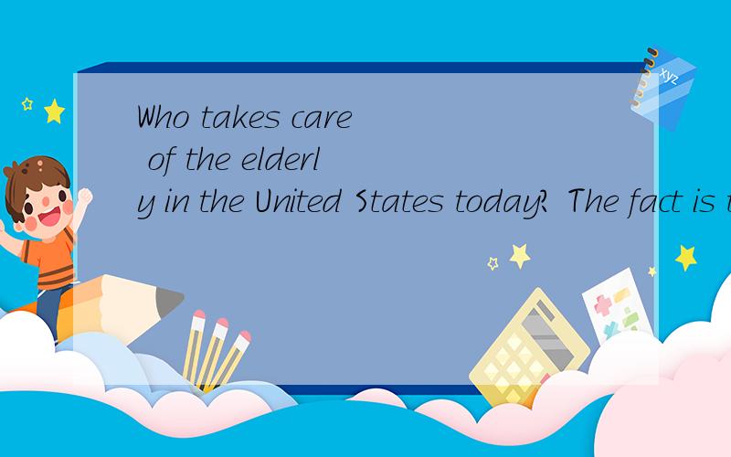 Who takes care of the elderly in the United States today? The fact is that family members provide over 80% of the care that elderly people need. In most cases the elderly live in their own homes. A very small percentage of America’s elderly live in