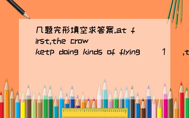几题完形填空求答案.at first,the crow ketp doing kinds of flying __1__,thinking it was easy to win1.A.tricks B.games C.stories D.stylesthey flew on and on ___2__they couldn't see the land.2.A.after B.if C.till D.because
