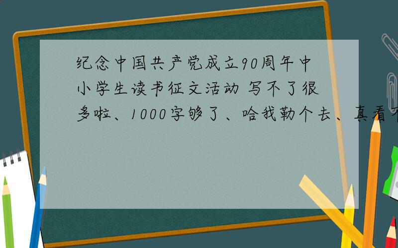 纪念中国共产党成立90周年中小学生读书征文活动 写不了很多啦、1000字够了、哈我勒个去、真看不懂哪些人是怎么变出2000子的、交给一个语文烂死的小正太,一个字也憋不出啊?天哪.这要怎