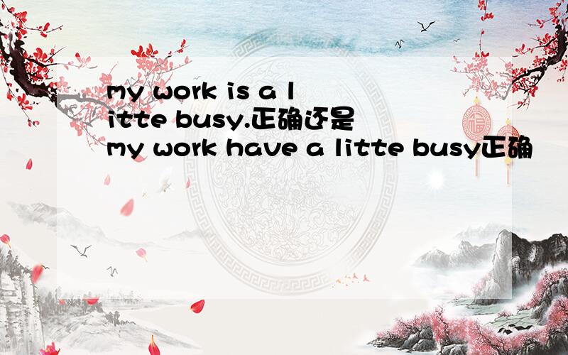 my work is a litte busy.正确还是my work have a litte busy正确