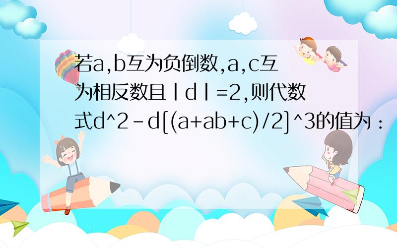 若a,b互为负倒数,a,c互为相反数且丨d丨=2,则代数式d^2-d[(a+ab+c)/2]^3的值为：