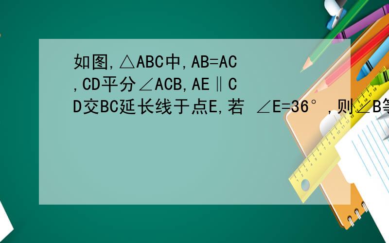 如图,△ABC中,AB=AC,CD平分∠ACB,AE‖CD交BC延长线于点E,若 ∠E=36°,则∠B等于多少度 ∠BAC等于多