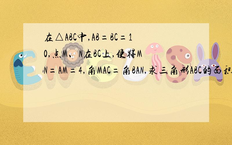 在△ABC中,AB=BC=10,点M、N在BC上,使得MN=AM=4,角MAC=角BAN,求三角形ABC的面积N在M上方,