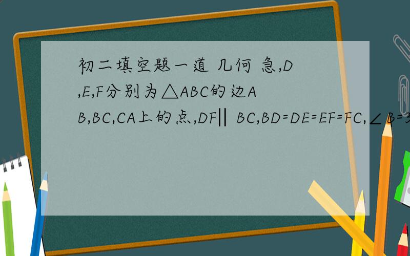 初二填空题一道 几何 急,D,E,F分别为△ABC的边AB,BC,CA上的点,DF‖BC,BD=DE=EF=FC,∠B=30°,则∠A=____.
