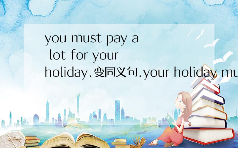 you must pay a lot for your holiday.变同义句.your holiday must() () ().