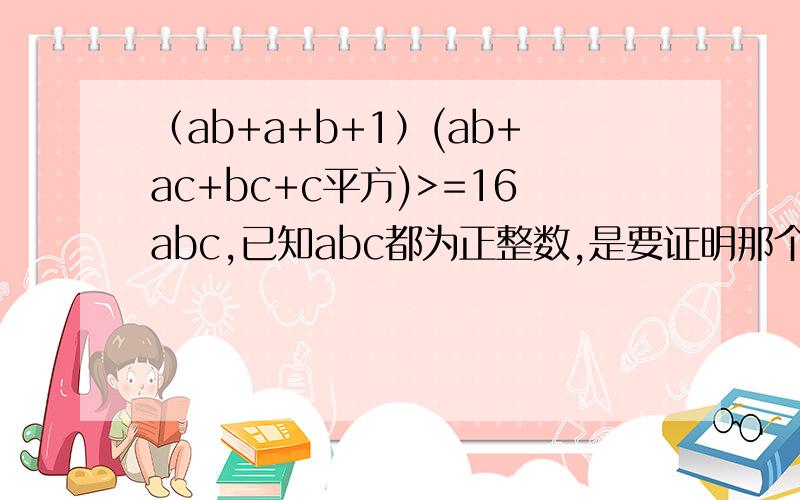 （ab+a+b+1）(ab+ac+bc+c平方)>=16abc,已知abc都为正整数,是要证明那个>=16abc成立