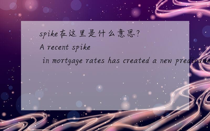 spike在这里是什么意思?A recent spike in mortgage rates has created a new predicament for potential hpmebuyers:Forge ahead and try to lock in now?Or hold off?注：mortgage（抵押）；predicament（困境）；homebuyers（购房者）.