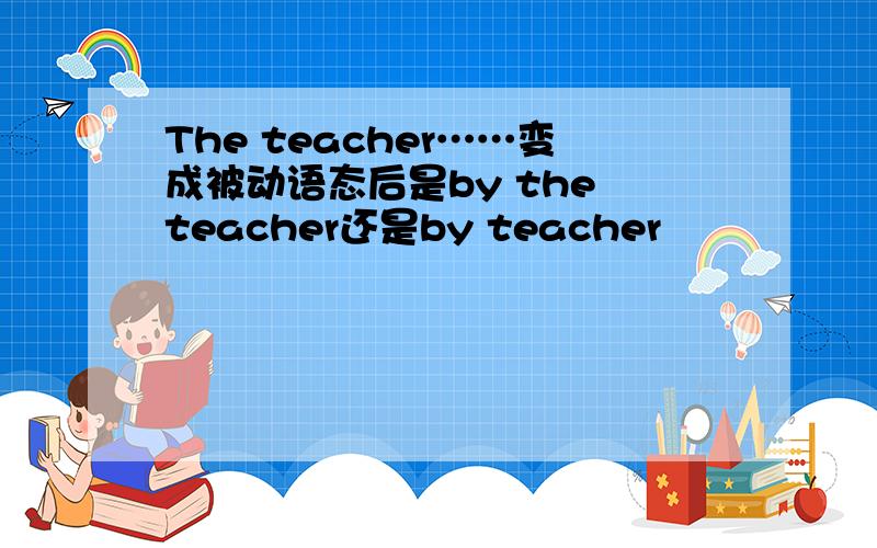 The teacher……变成被动语态后是by the teacher还是by teacher