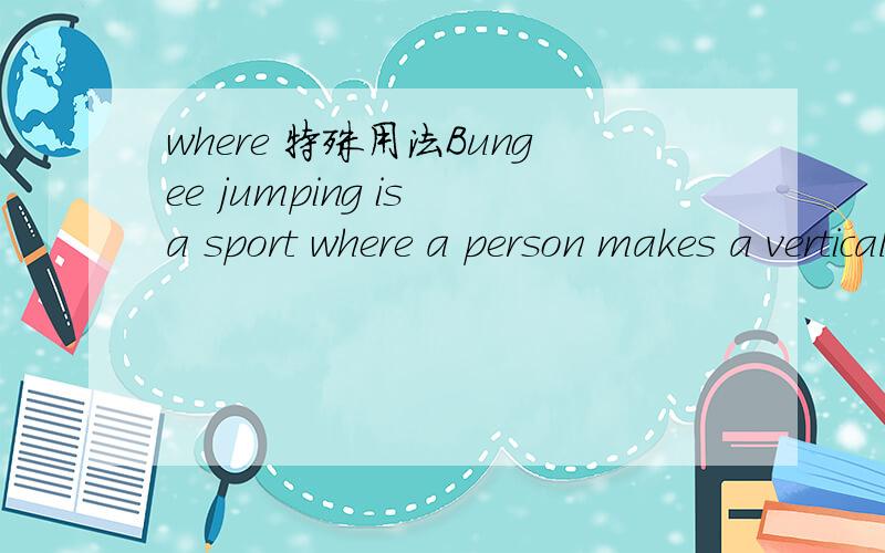 where 特殊用法Bungee jumping is a sport where a person makes a vertical jump from a high platform with a rubber cord tied to their ankles so that they bounce.中的where这样用是什么意思,详细说明----不要简单翻译,要用法!