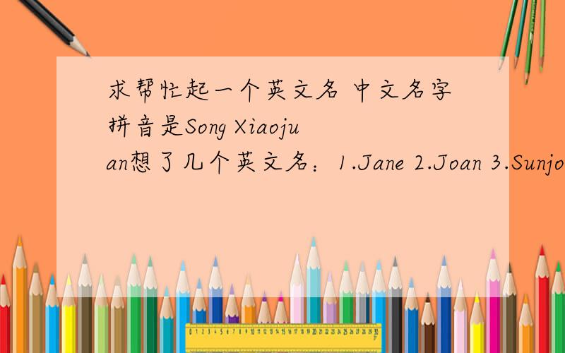 求帮忙起一个英文名 中文名字拼音是Song Xiaojuan想了几个英文名：1.Jane 2.Joan 3.Sunjoy这三个哪个好一点?第三个能当英文名吗?还有前两个是不是很俗?帮我看看起什么英文名好呢,感激不尽~