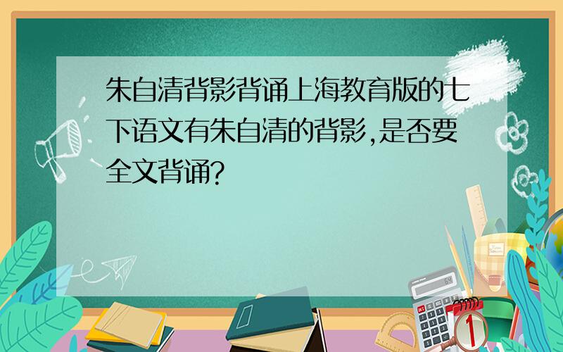 朱自清背影背诵上海教育版的七下语文有朱自清的背影,是否要全文背诵?