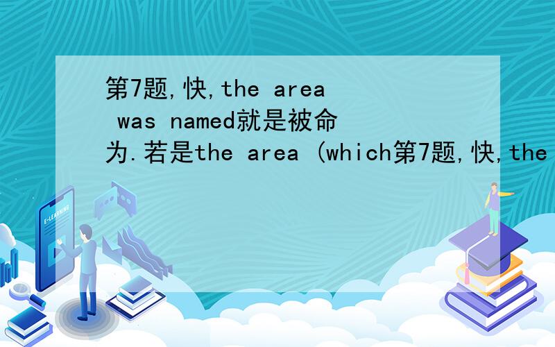 第7题,快,the area was named就是被命为.若是the area (which第7题,快,the area was named就是被命为.若是the area (which was) named 就是一个定语从句.所以我感觉,AB都对.顺便乐意的话讲述一下现在分词多定语和