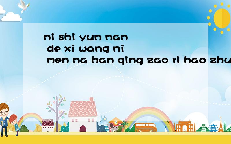ni shi yun nan de xi wang ni men na han qing zao ri hao zhuan请问中文是什么 呢