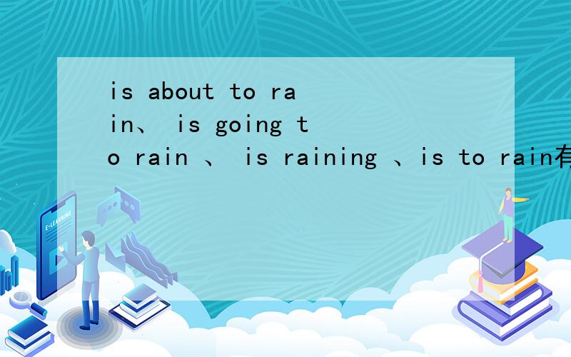 is about to rain、 is going to rain 、 is raining 、is to rain有什么区别