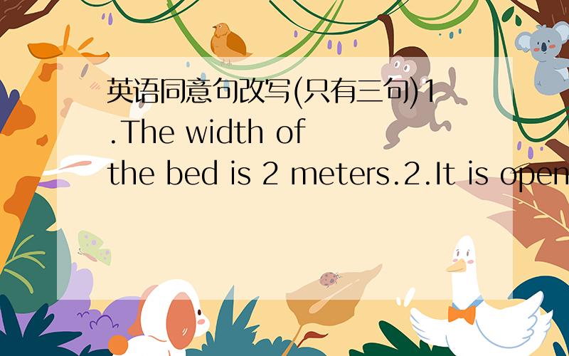 英语同意句改写(只有三句)1.The width of the bed is 2 meters.2.It is open between 9 am and 5 pm.3.Take a boat trip,and you will be atrracted by the peaks and their reflections.