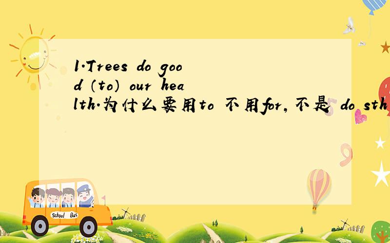 1.Trees do good （to） our health.为什么要用to 不用for,不是 do sth for sb 吗?还有这句：2.People are doing bad things （to） the earth.