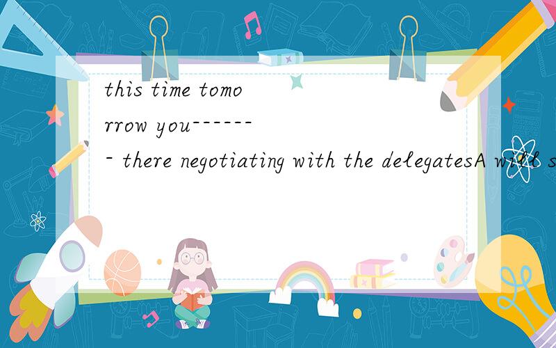 this time tomorrow you------- there negotiating with the delegatesA will sit B will be siting C sit 为什么是B啊 选A不对吗