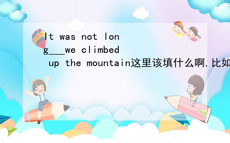 It was not long___we climbed up the mountain这里该填什么啊,比如before ,since这类的