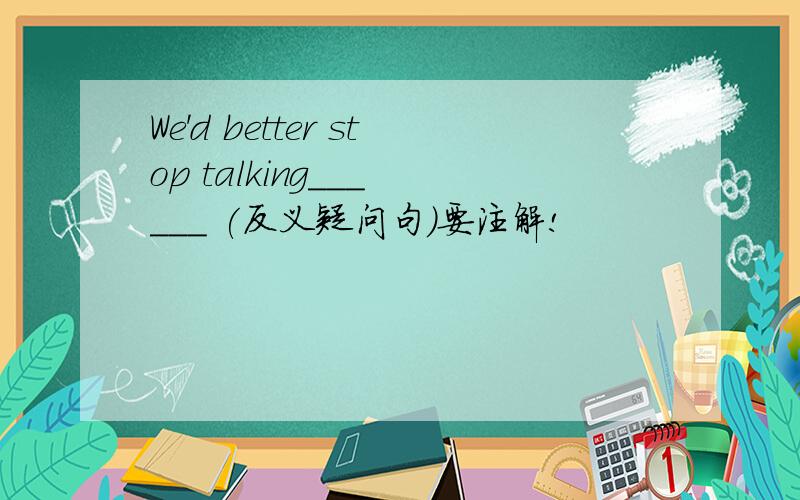 We'd better stop talking___ ___ (反义疑问句）要注解!
