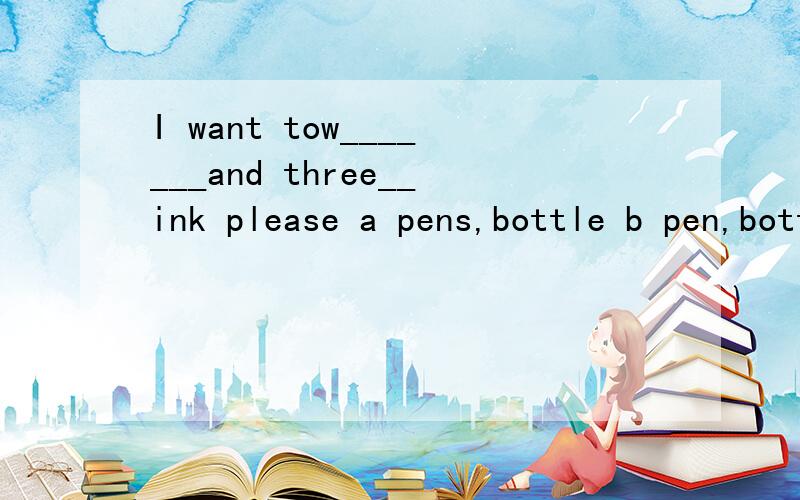 I want tow_______and three__ink please a pens,bottle b pen,bottle of c pens bottles of d pen
