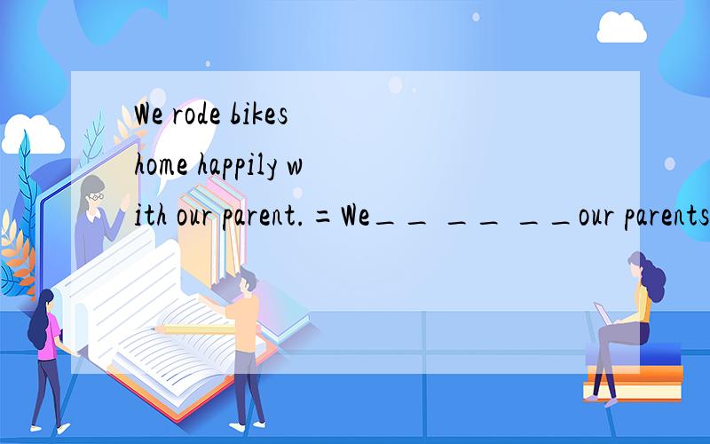 We rode bikes home happily with our parent.=We__ __ __our parents rode bikes home happilyWe rode bikes home happily with our parents.=We__ __ __our parents rode bikes home happily .=We__ __ __ __ __ bikes home with our parents