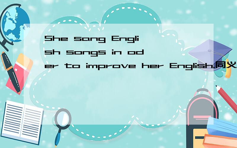 She sang English songs in oder to improve her English.同义句
