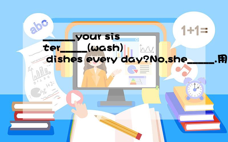 ______your sister_____(wash) dishes every day?No,she_____.用动词的适当形式填空理由?