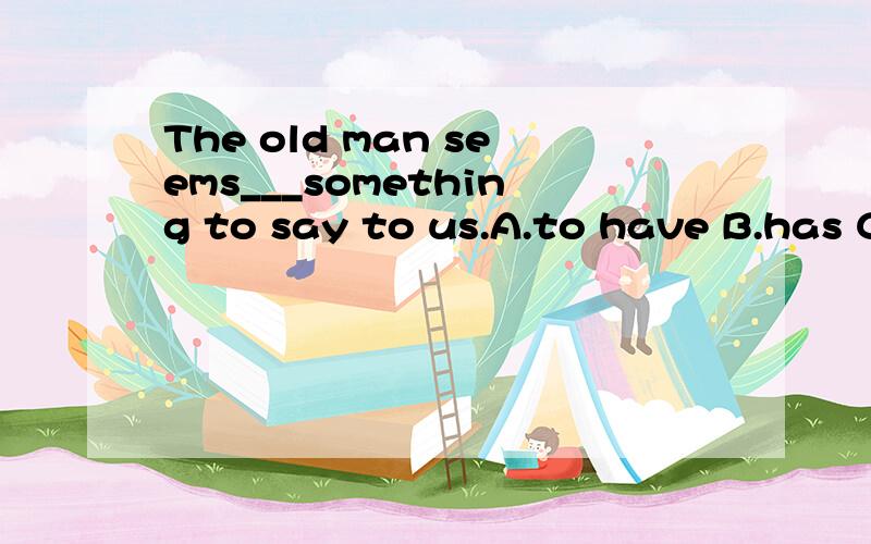 The old man seems___something to say to us.A.to have B.has C.having