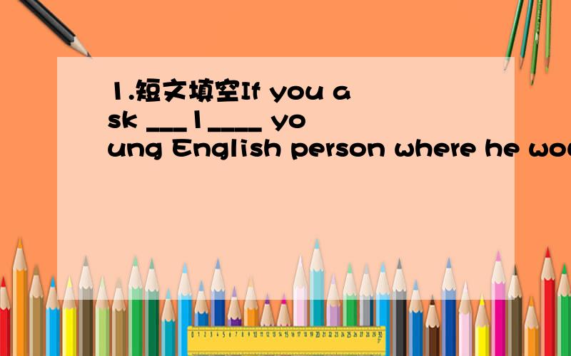 1.短文填空If you ask ___1____ young English person where he would ___2___ to go for a special day,he will ____3___ say