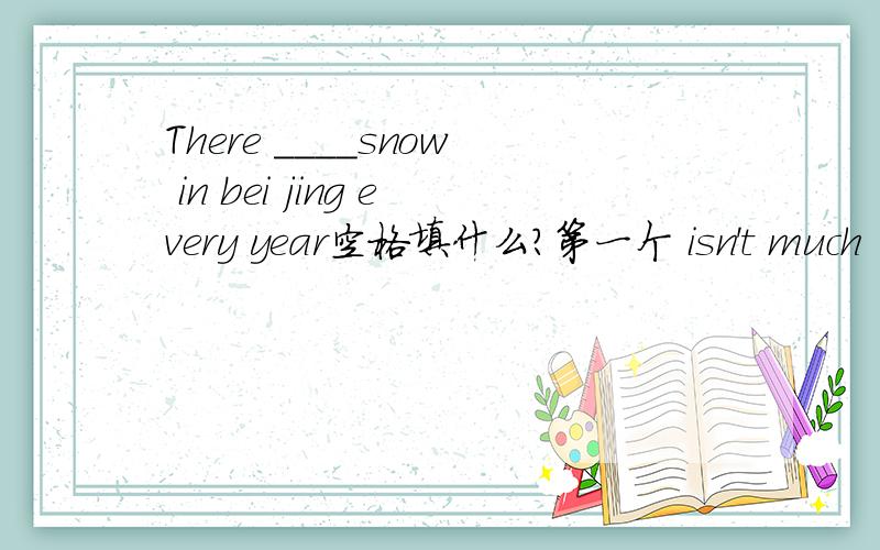 There ____snow in bei jing every year空格填什么?第一个 isn't much 第二个hasn't many第三个 hasn't much 第四个 aren't many
