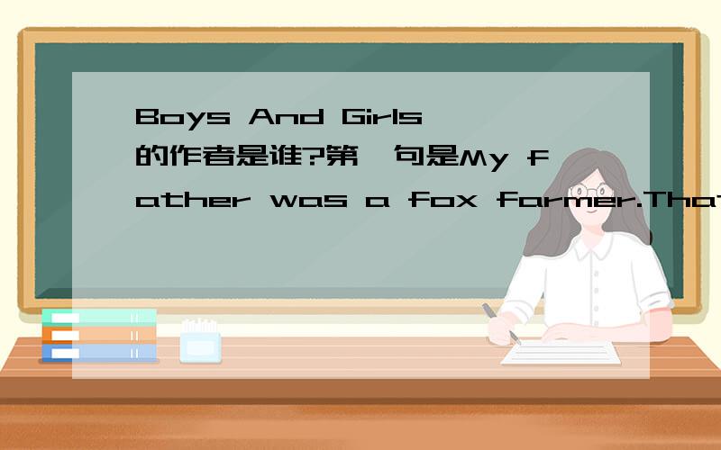 Boys And Girls的作者是谁?第一句是My father was a fox farmer.That is,he raised silver foxesMy father was a fox farmer.That is,he raised silver foxes,in pens; and in the fall and early winter,when their fur was prime,he killed them and skinned